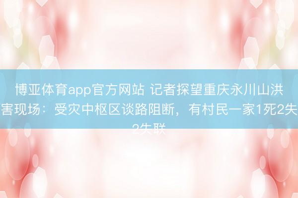 博亚体育app官方网站 记者探望重庆永川山洪灾害现场：受灾中枢区谈路阻断，有村民一家1死2失联