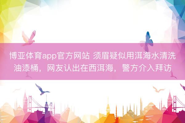 博亚体育app官方网站 须眉疑似用洱海水清洗油漆桶，网友认出在西洱海，警方介入拜访