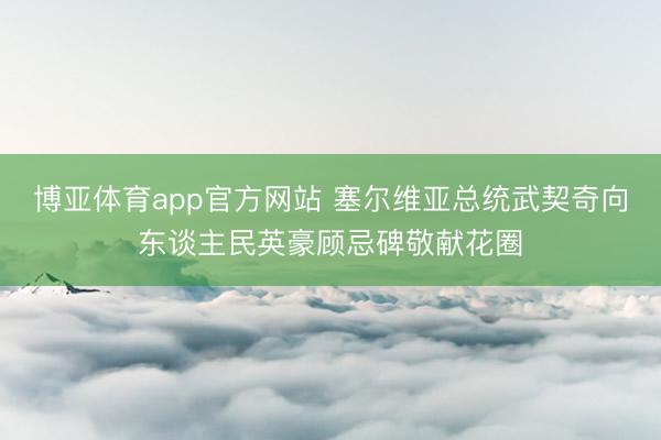 博亚体育app官方网站 塞尔维亚总统武契奇向东谈主民英豪顾忌碑敬献花圈