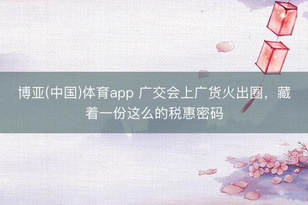 博亚(中国)体育app 广交会上广货火出圈，藏着一份这么的税惠密码