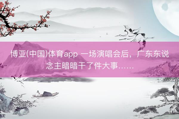 博亚(中国)体育app 一场演唱会后，广东东说念主暗暗干了件大事……