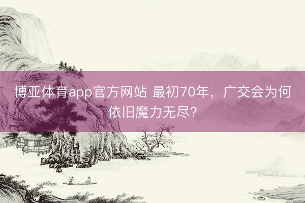 博亚体育app官方网站 最初70年,广交会为何依旧魔力无尽?