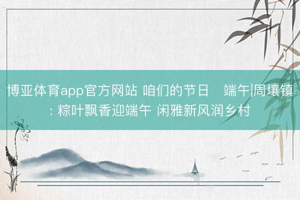 博亚体育app官方网站 咱们的节日・端午|周壤镇: 粽叶飘香迎端午 闲雅新风润乡村