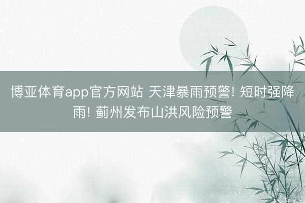 博亚体育app官方网站 天津暴雨预警! 短时强降雨! 蓟州发布山洪风险预警