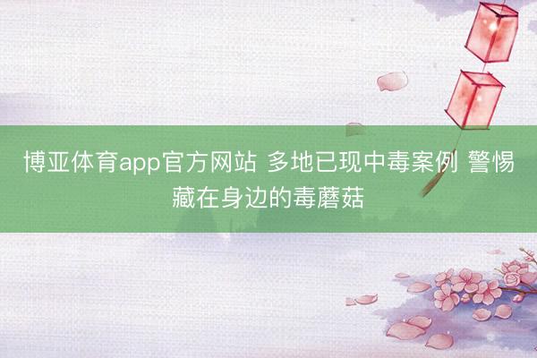 博亚体育app官方网站 多地已现中毒案例 警惕藏在身边的毒蘑菇