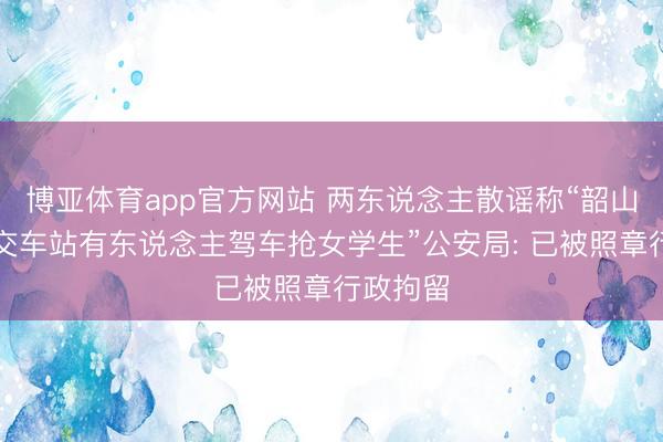 博亚体育app官方网站 两东说念主散谣称“韶山某村公交车站有东说念主驾车抢女学生”公安局: 已被照章行政拘留