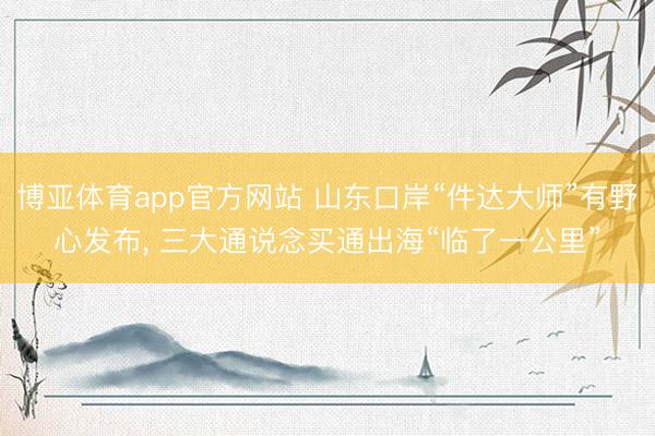 博亚体育app官方网站 山东口岸“件达大师”有野心发布， 三大通说念买通出海“临了一公里”