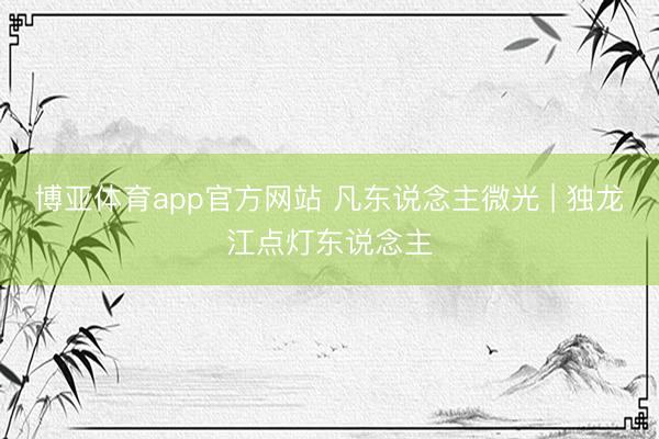 博亚体育app官方网站 凡东说念主微光 | 独龙江点灯东说念主
