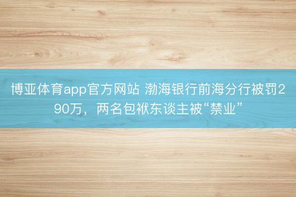 博亚体育app官方网站 渤海银行前海分行被罚290万，两名包袱东谈主被“禁业”