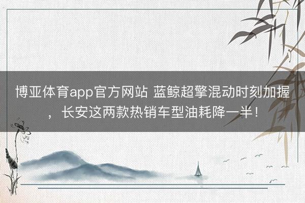博亚体育app官方网站 蓝鲸超擎混动时刻加握,长安这两款热销车型油耗降一半!
