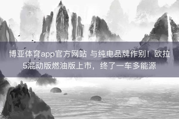 博亚体育app官方网站 与纯电品牌作别!欧拉5混动版燃油版上市,终了一车多能源