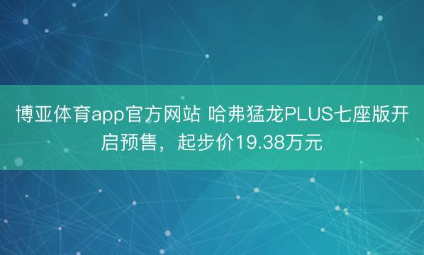 博亚体育app官方网站 哈弗猛龙PLUS七座版开启预售,起步价19.38万元
