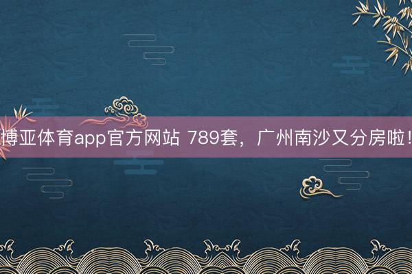 博亚体育app官方网站 789套，广州南沙又分房啦！