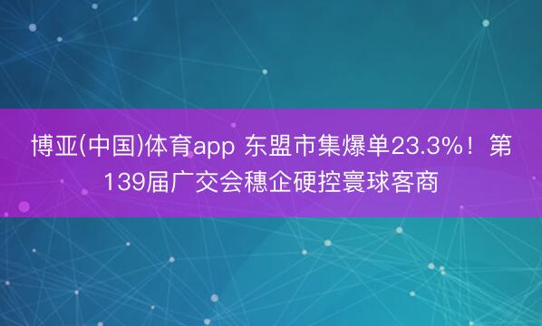 博亚(中国)体育app 东盟市集爆单23.3%！第139届广交会穗企硬控寰球客商