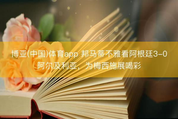 博亚(中国)体育app 邦马蒂不雅看阿根廷3-0阿尔及利亚，为梅西施展喝彩