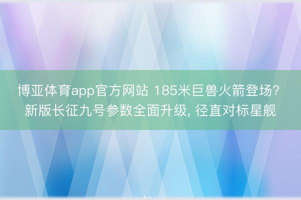 博亚体育app官方网站 185米巨兽火箭登场? 新版长征九号参数全面升级， 径直对标星舰