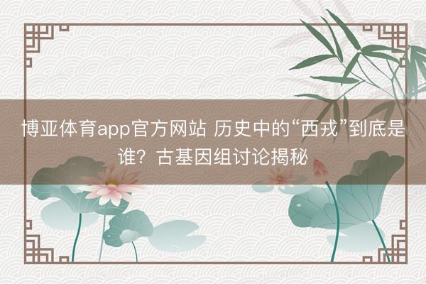 博亚体育app官方网站 历史中的“西戎”到底是谁?古基因组讨论揭秘