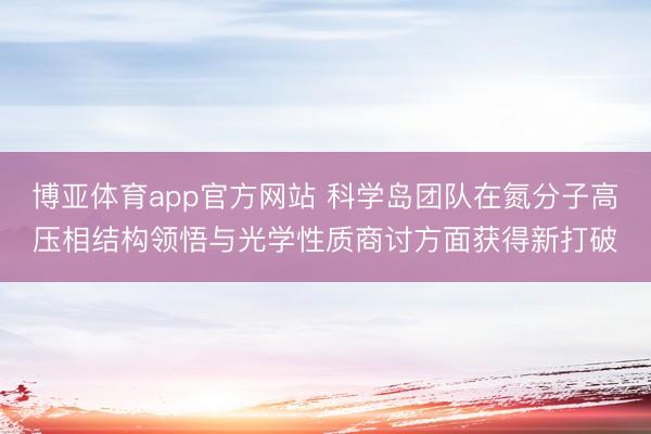 博亚体育app官方网站 科学岛团队在氮分子高压相结构领悟与光学性质商讨方面获得新打破
