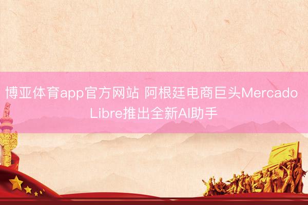博亚体育app官方网站 阿根廷电商巨头Mercado Libre推出全新AI助手