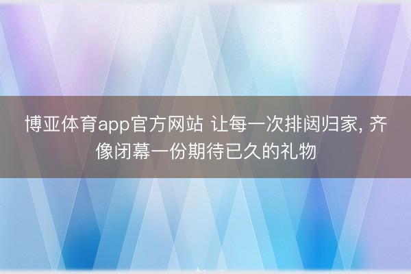 博亚体育app官方网站 让每一次排闼归家， 齐像闭幕一份期待已久的礼物