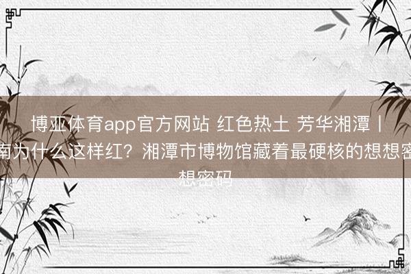 博亚体育app官方网站 红色热土 芳华湘潭丨湖南为什么这样红？湘潭市博物馆藏着最硬核的想想密码