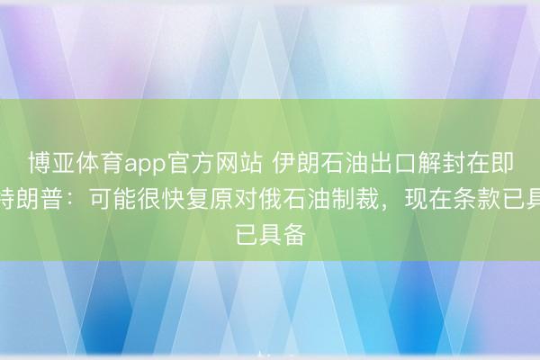 博亚体育app官方网站 伊朗石油出口解封在即！特朗普：可能很快复原对俄石油制裁，现在条款已具备