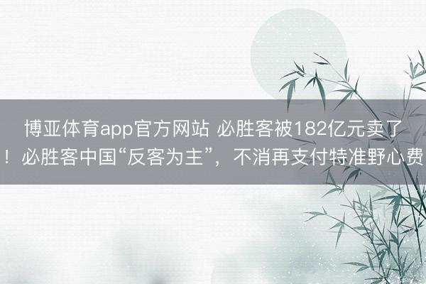博亚体育app官方网站 必胜客被182亿元卖了！必胜客中国“反客为主”，不消再支付特准野心费