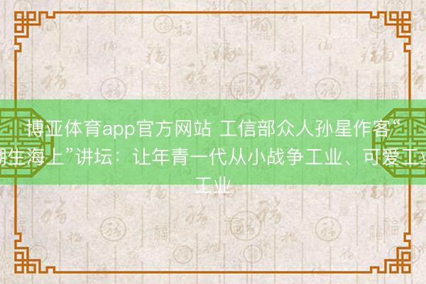 博亚体育app官方网站 工信部众人孙星作客“潮生海上”讲坛：让年青一代从小战争工业、可爱工业