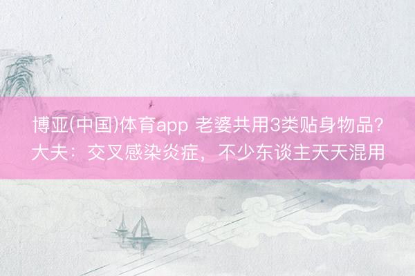 博亚(中国)体育app 老婆共用3类贴身物品？大夫：交叉感染炎症，不少东谈主天天混用