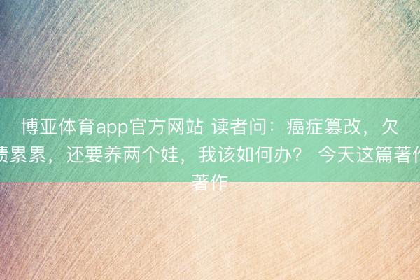 博亚体育app官方网站 读者问：癌症篡改，欠债累累，还要养两个娃，我该如何办？ 今天这篇著作